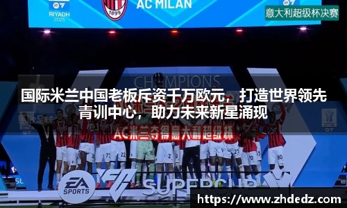 国际米兰中国老板斥资千万欧元，打造世界领先青训中心，助力未来新星涌现