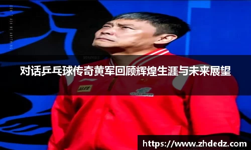 对话乒乓球传奇黄军回顾辉煌生涯与未来展望