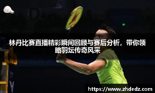 林丹比赛直播精彩瞬间回顾与赛后分析，带你领略羽坛传奇风采
