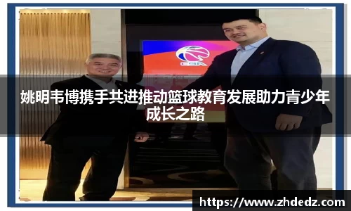 姚明韦博携手共进推动篮球教育发展助力青少年成长之路
