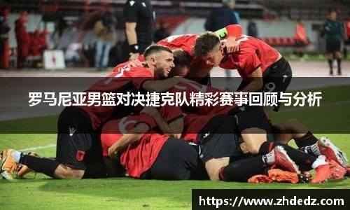 罗马尼亚男篮对决捷克队精彩赛事回顾与分析